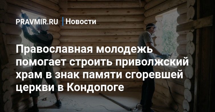 Православная молодежь помогает строить приволжский храм в знак памяти сгоревшей церкви в Кондопоге