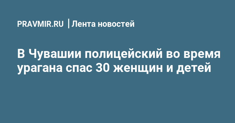 В Чувашии полицейский во время урагана спас 30 женщин и детей | Правмир
